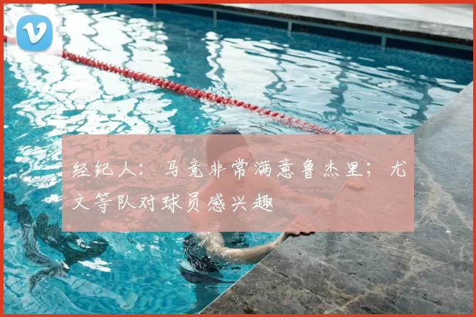 经纪人:马竞非常满意鲁杰里;尤文等队对球员感兴趣