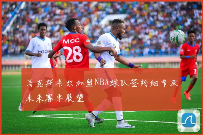 马克斯韦尔加盟NBA球队签约细节及未来赛季展望