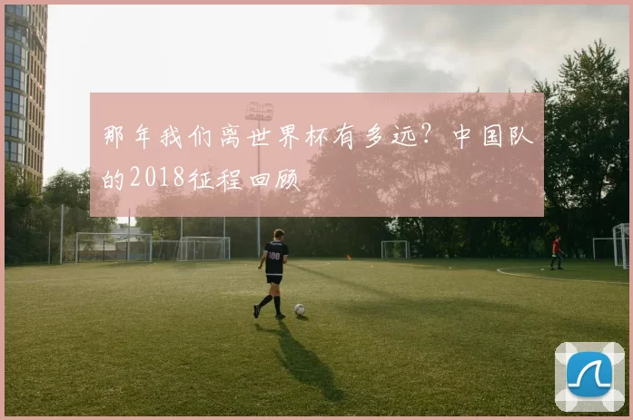 那年我们离世界杯有多远?中国队的2018征程回顾
