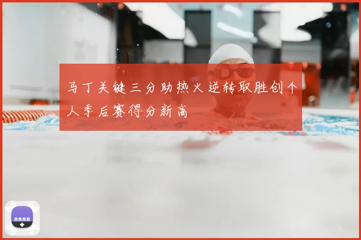 马丁关键三分助热火逆转取胜创个人季后赛得分新高