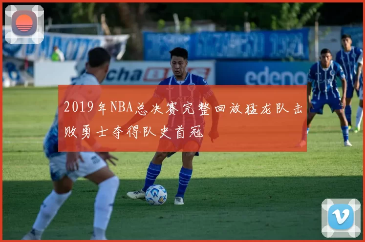 2019年NBA总决赛完整回放猛龙队击败勇士夺得队史首冠