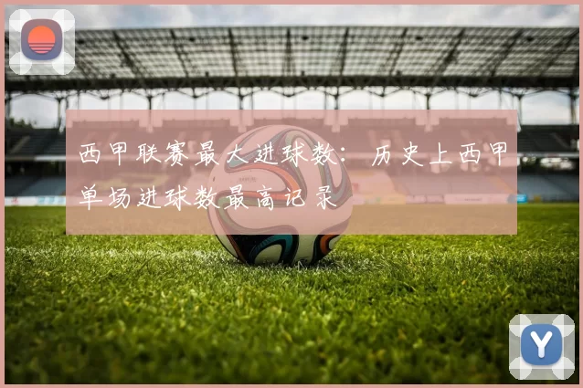西甲联赛最大进球数:历史上西甲单场进球数最高记录