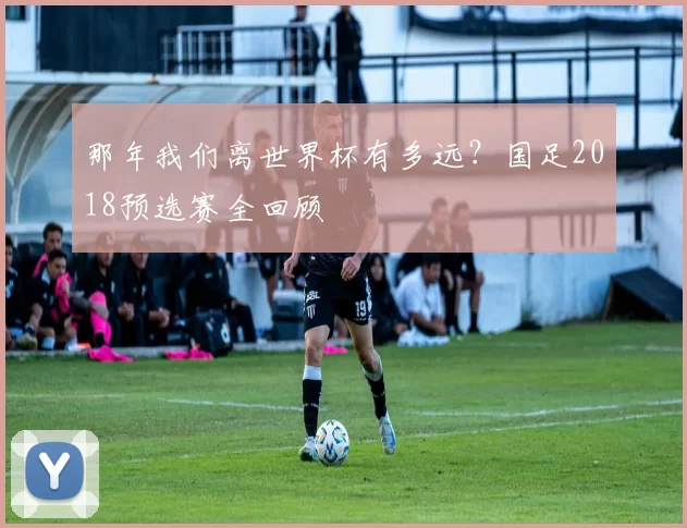 那年我们离世界杯有多远?国足2018预选赛全回顾