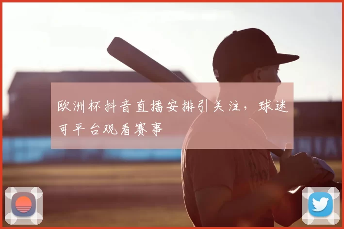 欧洲杯抖音直播安排引关注,球迷可平台观看赛事