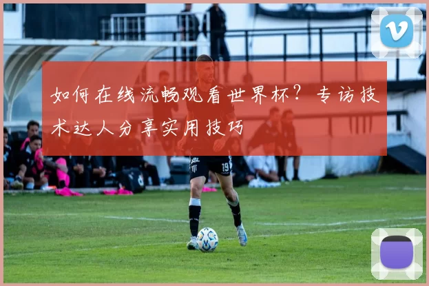 如何在线流畅观看世界杯?专访技术达人分享实用技巧