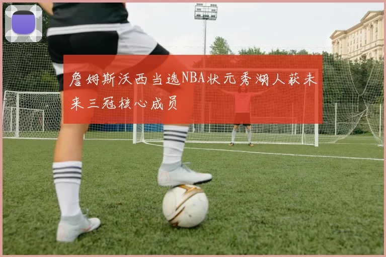 詹姆斯沃西当选NBA状元秀湖人获未来三冠核心成员