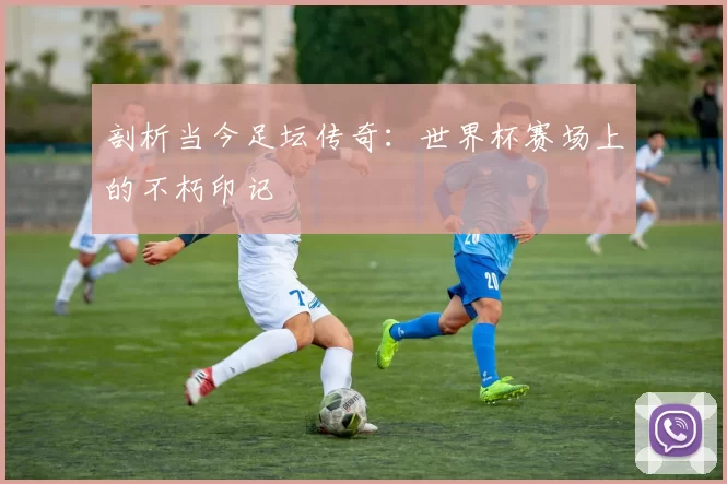 剖析当今足坛传奇：世界杯赛场上的不朽印记