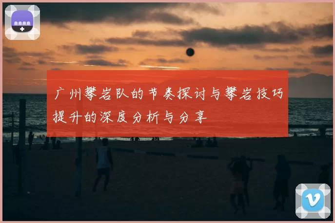 广州攀岩队的节奏探讨与攀岩技巧提升的深度分析与分享