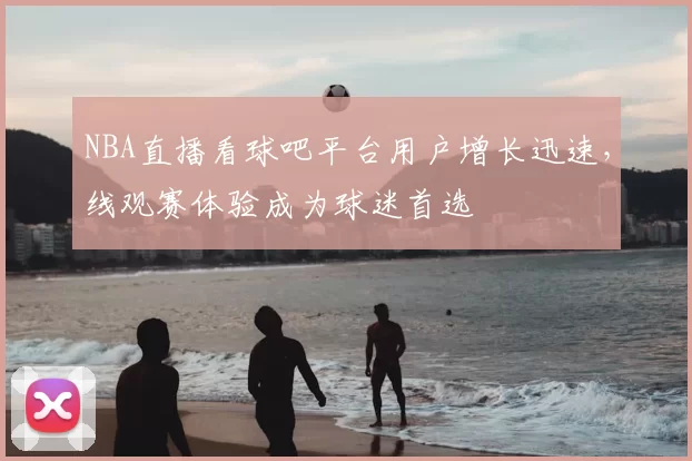 NBA直播看球吧平台用户增长迅速，线观赛体验成为球迷首选