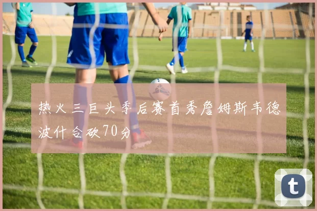 热火三巨头季后赛首秀詹姆斯韦德波什合砍70分