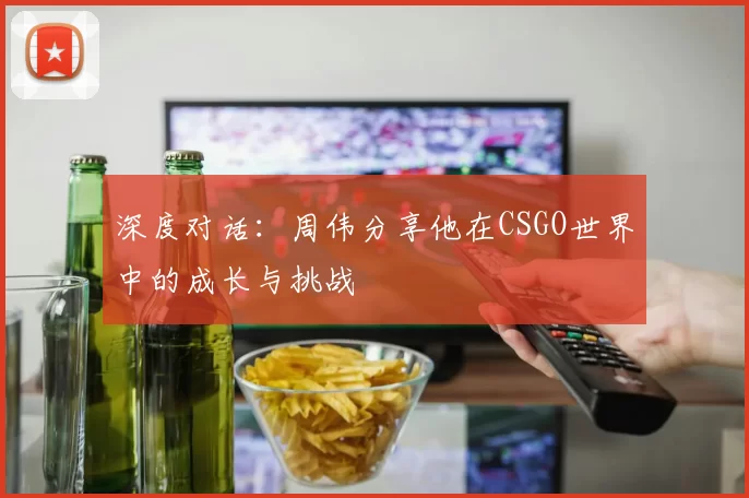 深度对话:周伟分享他在CSGO世界中的成长与挑战