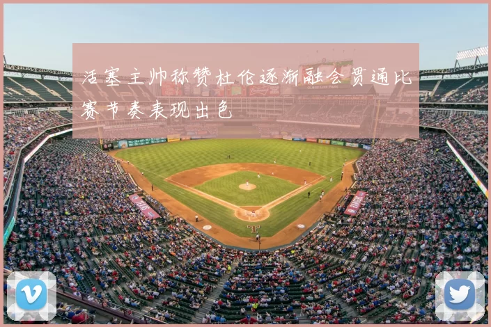 活塞主帅称赞杜伦逐渐融会贯通比赛节奏表现出色