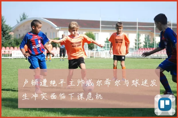 卢顿遭绝平主帅威尔希尔与球迷发生冲突面临下课危机