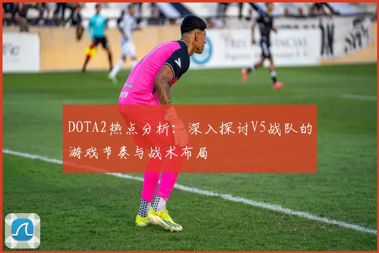 DOTA2热点分析:深入探讨V5战队的游戏节奏与战术布局