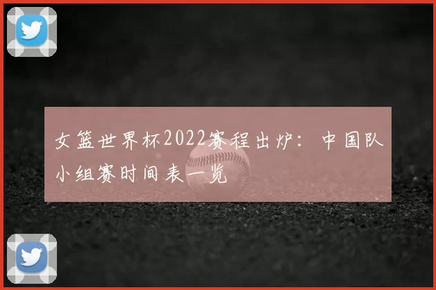 女篮世界杯2022赛程出炉：中国队小组赛时间表一览