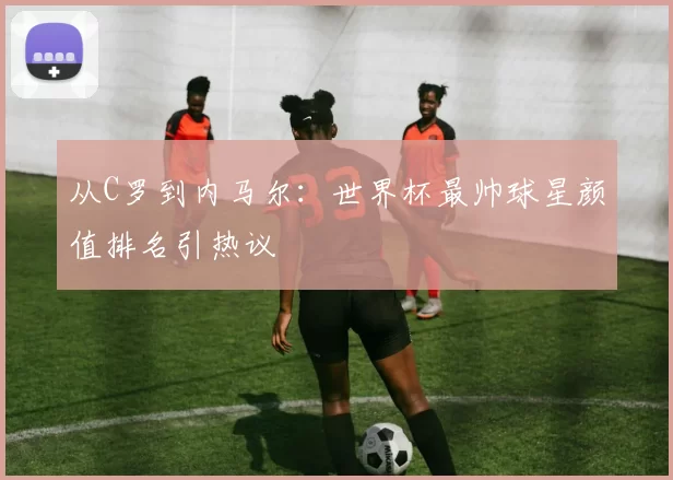 从C罗到内马尔:世界杯最帅球星颜值排名引热议
