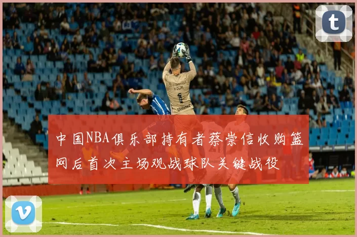 中国NBA俱乐部持有者蔡崇信收购篮网后首次主场观战球队关键战役
