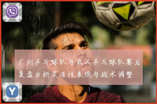 广州乒乓球队与武汉乒乓球队赛后复盘分析灵活性表现与战术调整