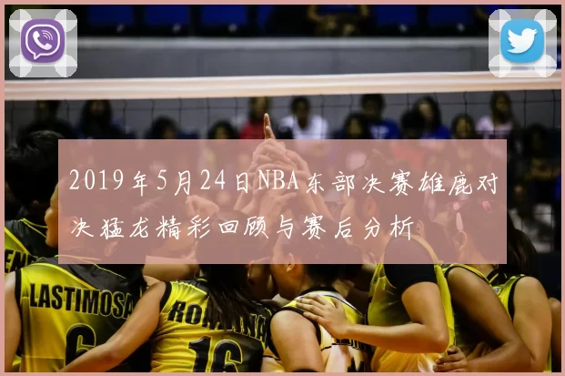 2019年5月24日NBA东部决赛雄鹿对决猛龙精彩回顾与赛后分析