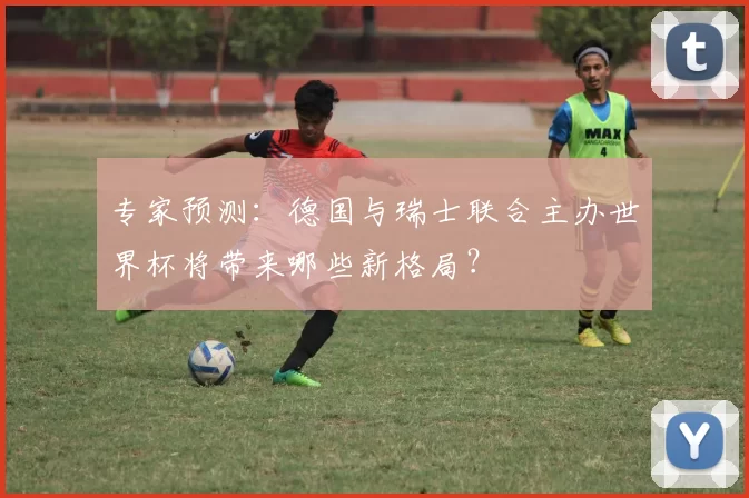 专家预测:德国与瑞士联合主办世界杯将带来哪些新格局?