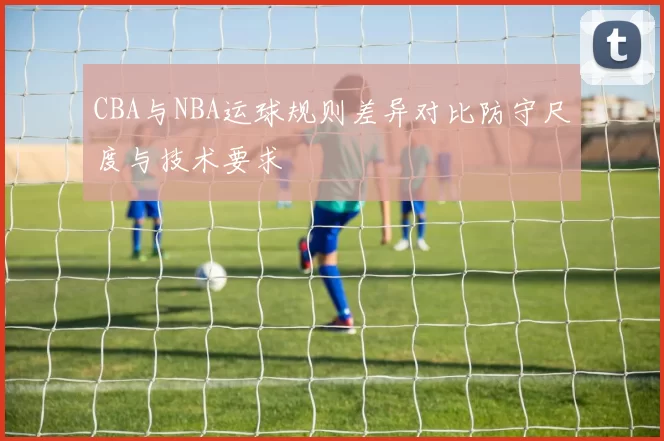 CBA与NBA运球规则差异对比防守尺度与技术要求