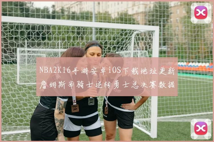 NBA2K16手游安卓iOS下载地址更新詹姆斯率骑士逆转勇士总决赛数据