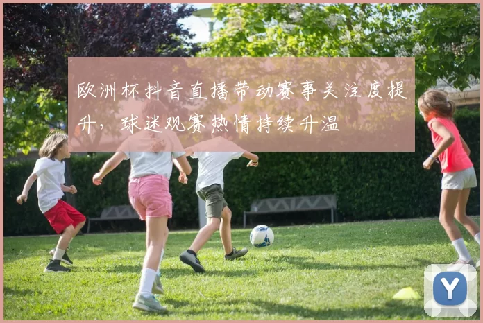 欧洲杯抖音直播带动赛事关注度提升,球迷观赛热情持续升温