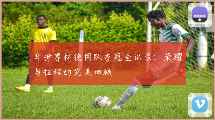 年世界杯德国队夺冠全记录:荣耀与征程的完美回顾