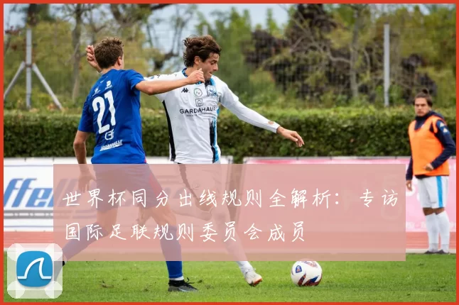 世界杯同分出线规则全解析:专访国际足联规则委员会成员