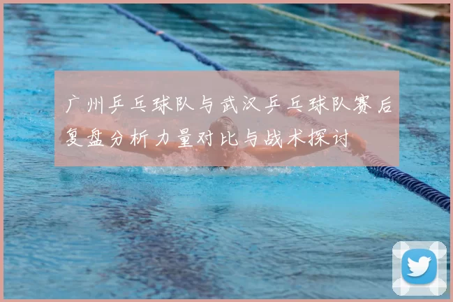 广州乒乓球队与武汉乒乓球队赛后复盘分析力量对比与战术探讨