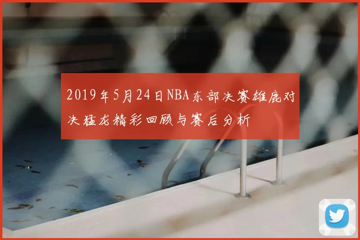 2019年5月24日NBA东部决赛雄鹿对决猛龙精彩回顾与赛后分析