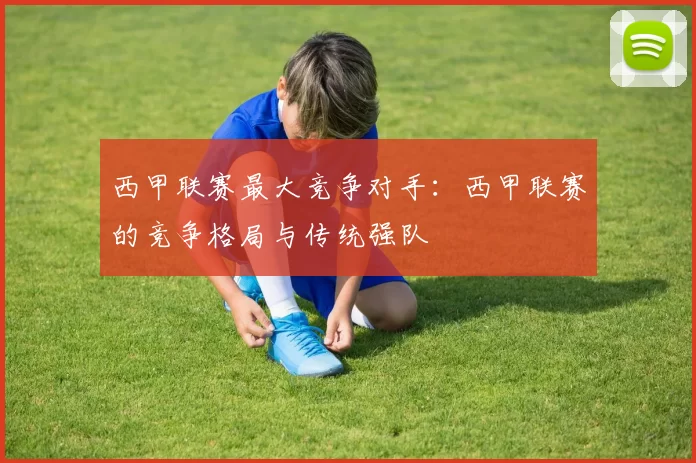 西甲联赛最大竞争对手:西甲联赛的竞争格局与传统强队