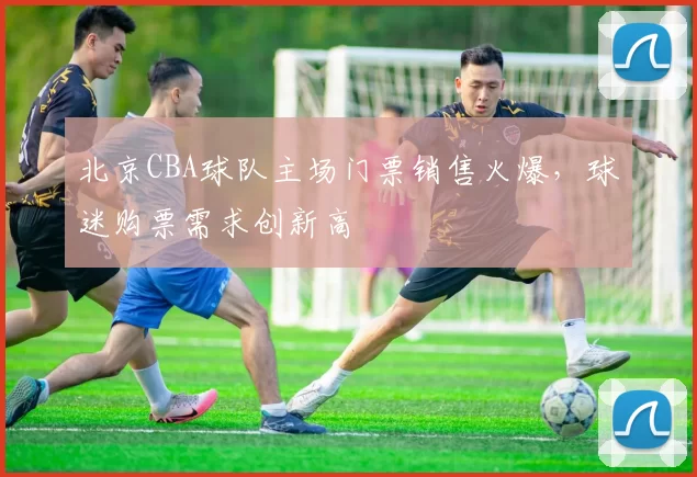 北京CBA球队主场门票销售火爆,球迷购票需求创新高
