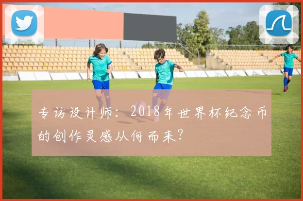 专访设计师:2018年世界杯纪念币的创作灵感从何而来?