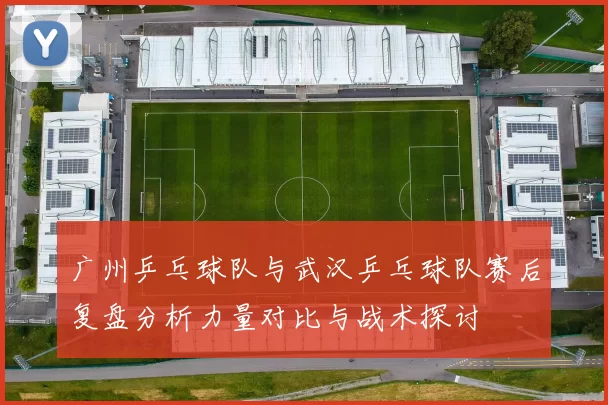 广州乒乓球队与武汉乒乓球队赛后复盘分析力量对比与战术探讨