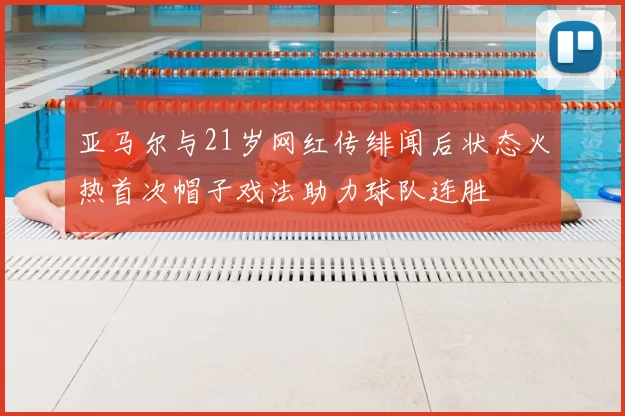 亚马尔与21岁网红传绯闻后状态火热首次帽子戏法助力球队连胜