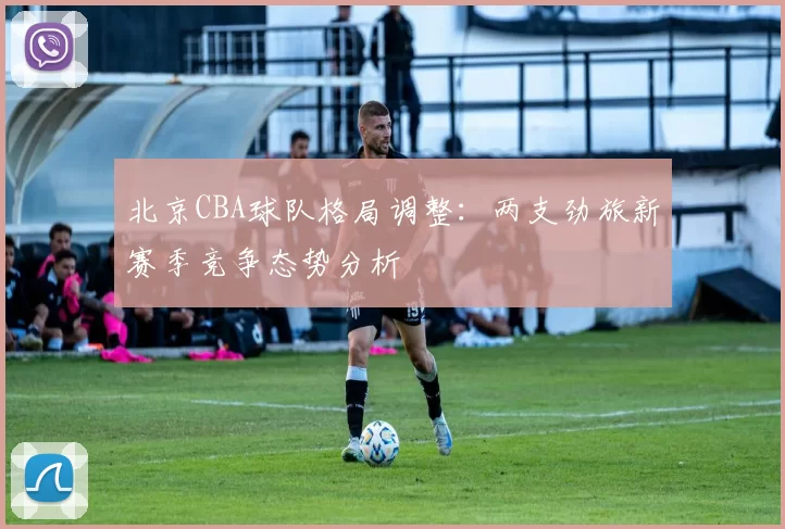 北京CBA球队格局调整：两支劲旅新赛季竞争态势分析