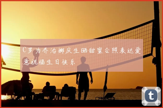 C罗为乔治娜庆生晒甜蜜合照表达爱意祝福生日快乐