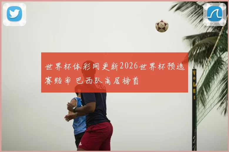 世界杯体彩网更新2026世界杯预选赛赔率 巴西队高居榜首