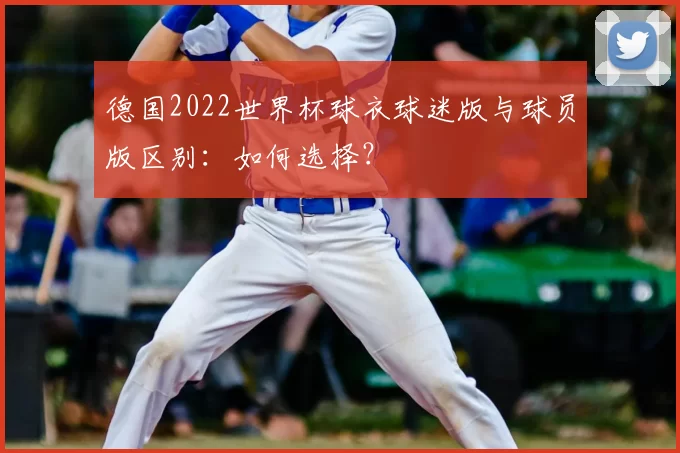 德国2022世界杯球衣球迷版与球员版区别:如何选择?