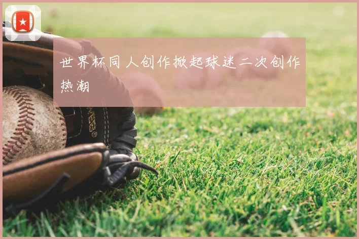 世界杯同人创作掀起球迷二次创作热潮