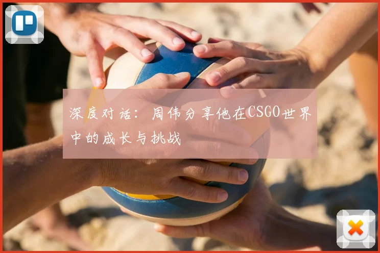 深度对话：周伟分享他在CSGO世界中的成长与挑战