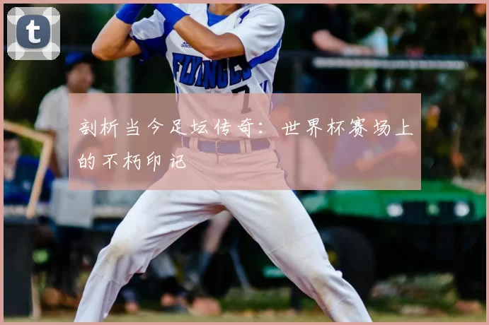 剖析当今足坛传奇：世界杯赛场上的不朽印记