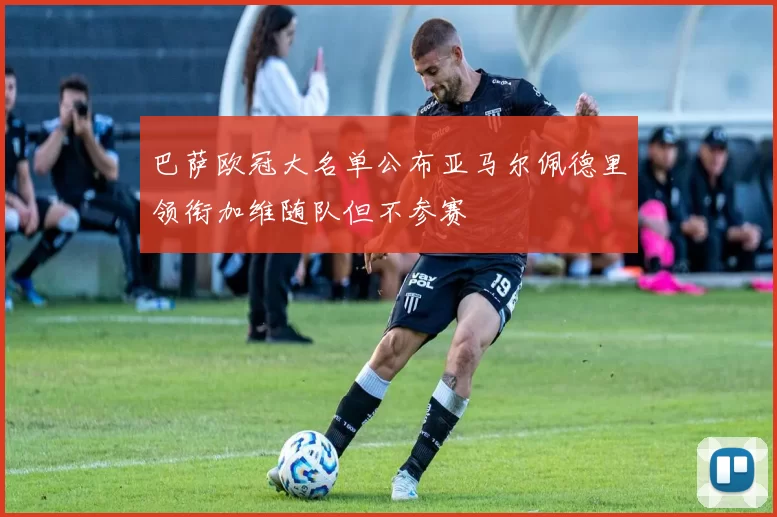 巴萨欧冠大名单公布亚马尔佩德里领衔加维随队但不参赛