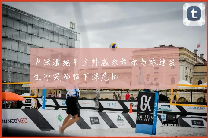 卢顿遭绝平主帅威尔希尔与球迷发生冲突面临下课危机