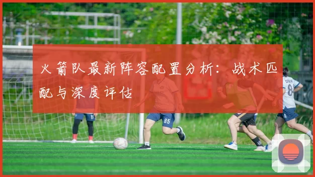 火箭队最新阵容配置分析:战术匹配与深度评估