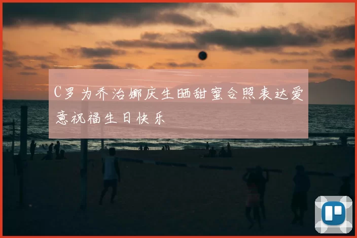 C罗为乔治娜庆生晒甜蜜合照表达爱意祝福生日快乐