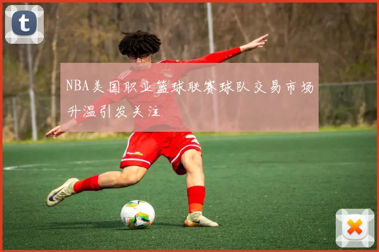 NBA美国职业篮球联赛球队交易市场升温引发关注