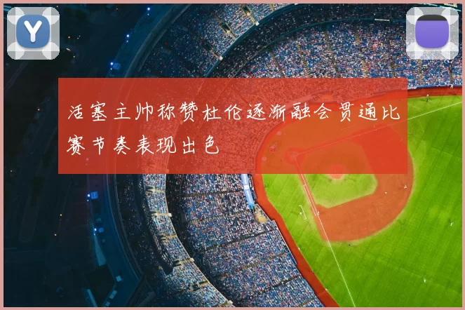 活塞主帅称赞杜伦逐渐融会贯通比赛节奏表现出色