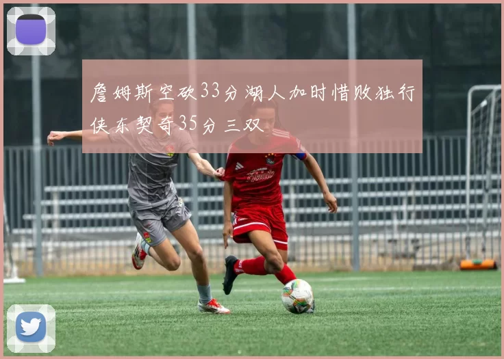 詹姆斯空砍33分湖人加时惜败独行侠东契奇35分三双